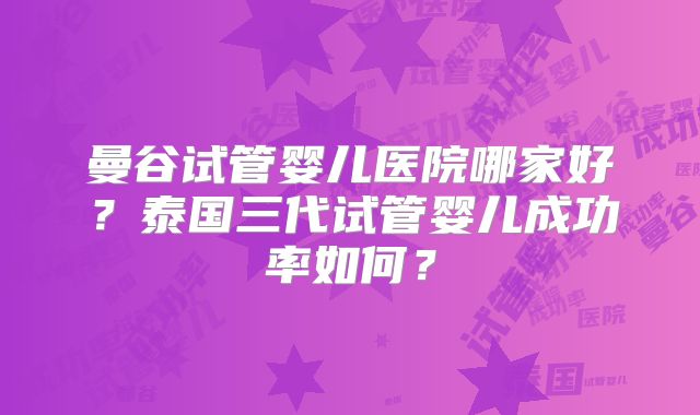 曼谷试管婴儿医院哪家好?泰国三代试管婴儿成功率如何?
