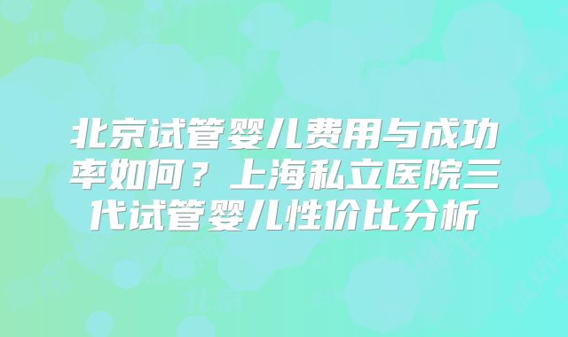 北京试管婴儿费用与成功率如何?上海私立医院三代试管婴儿性价比分析