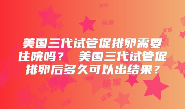 美国三代试管促排卵需要住院吗？ 美国三代试管促排卵后多久可以出结果？