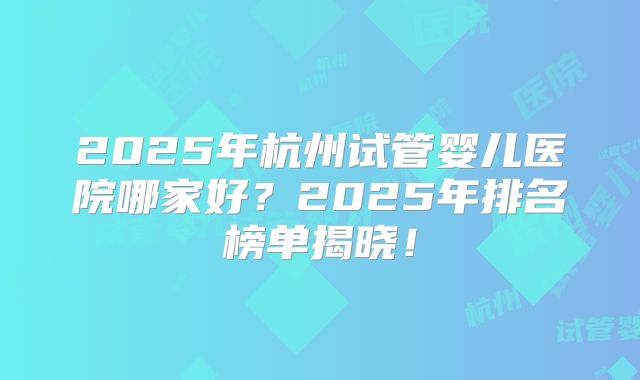 2025年杭州试管婴儿医院哪家好?2025年排名榜单揭晓!