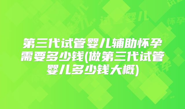 第三代试管婴儿辅助怀孕需要多少钱(做第三代试管婴儿多少钱大概)