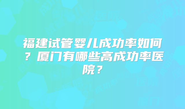 福建试管婴儿成功率如何？厦门有哪些高成功率医院？