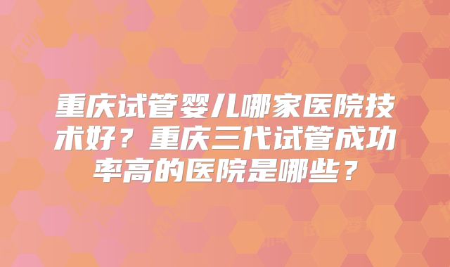 重庆试管婴儿哪家医院技术好？重庆三代试管成功率高的医院是哪些？