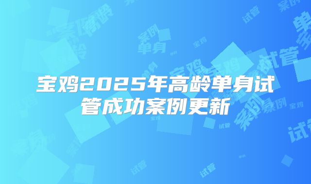 宝鸡2025年高龄单身试管成功案例更新