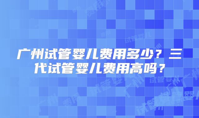 广州试管婴儿费用多少？三代试管婴儿费用高吗？