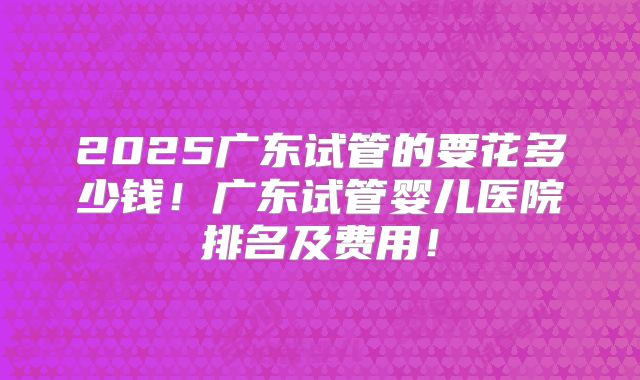 2025广东试管的要花多少钱！广东试管婴儿医院排名及费用！