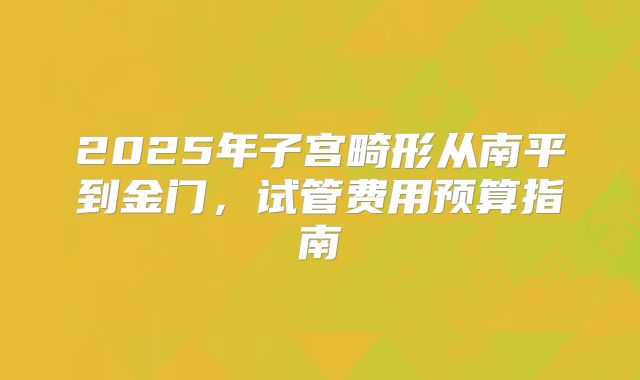 2025年子宫畸形从南平到金门，试管费用预算指南