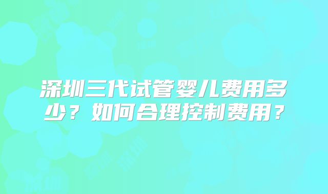 深圳三代试管婴儿费用多少？如何合理控制费用？