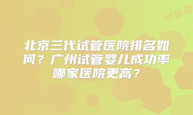 北京三代试管医院排名如何？广州试管婴儿成功率哪家医院更高？
