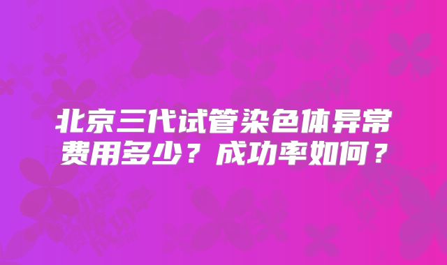 北京三代试管染色体异常费用多少?成功率如何?
