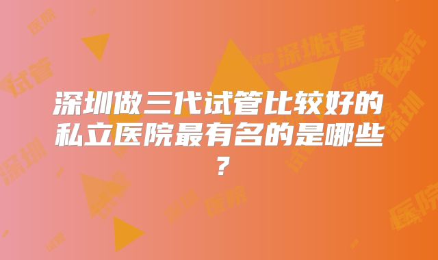 深圳做三代试管比较好的私立医院最有名的是哪些？
