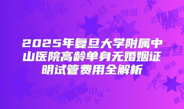 2025年复旦大学附属中山医院高龄单身无婚姻证明试管费用全解析