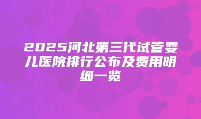 2025河北第三代试管婴儿医院排行公布及费用明细一览