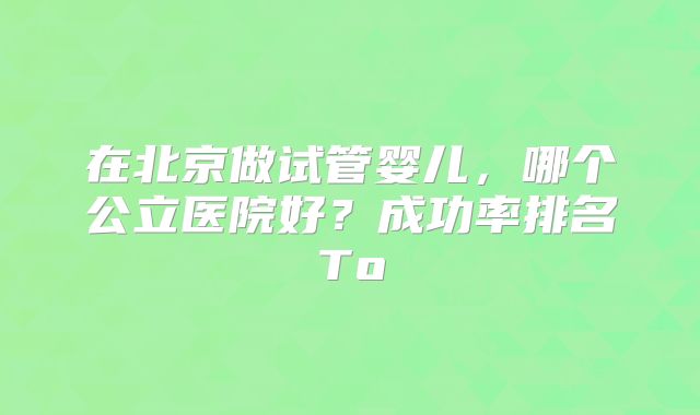 在北京做试管婴儿，哪个公立医院好？成功率排名To