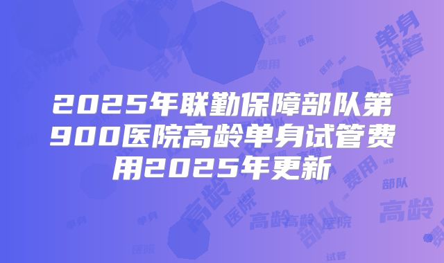 2025年联勤保障部队第900医院高龄单身试管费用2025年更新