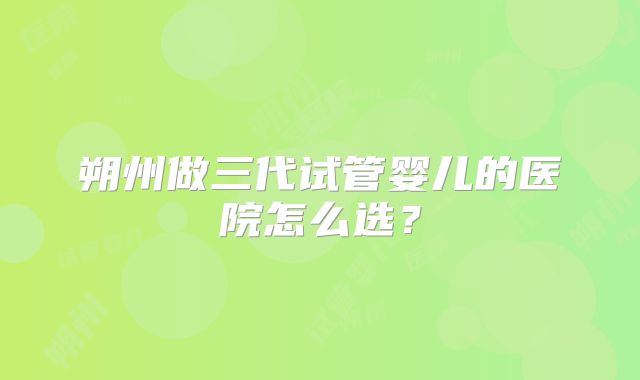 朔州做三代试管婴儿的医院怎么选?