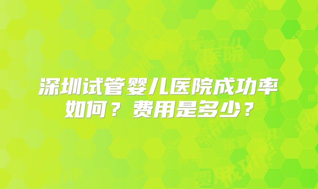 深圳试管婴儿医院成功率如何？费用是多少？