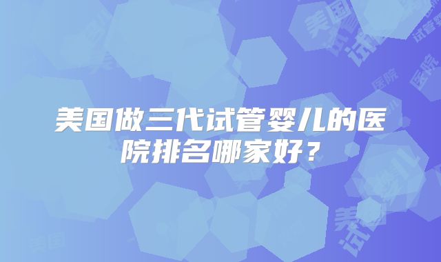 美国做三代试管婴儿的医院排名哪家好？