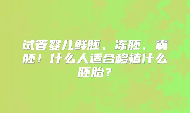 试管婴儿鲜胚、冻胚、囊胚!什么人适合移植什么胚胎?
