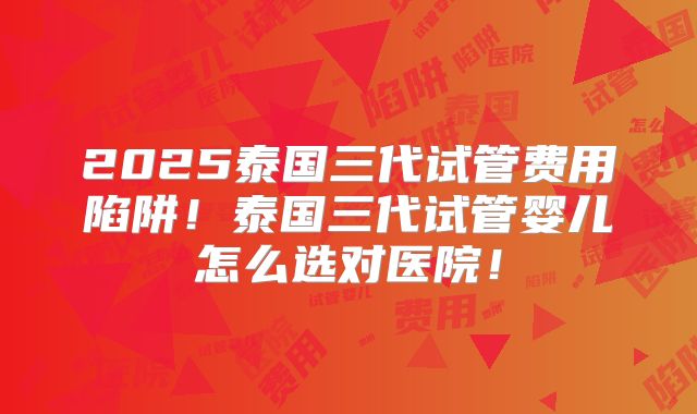2025泰国三代试管费用陷阱!泰国三代试管婴儿怎么选对医院!