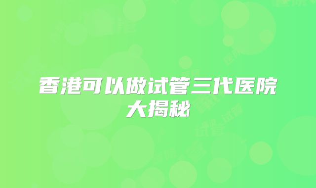 香港可以做试管三代医院大揭秘