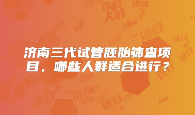 济南三代试管胚胎筛查项目,哪些人群适合进行?