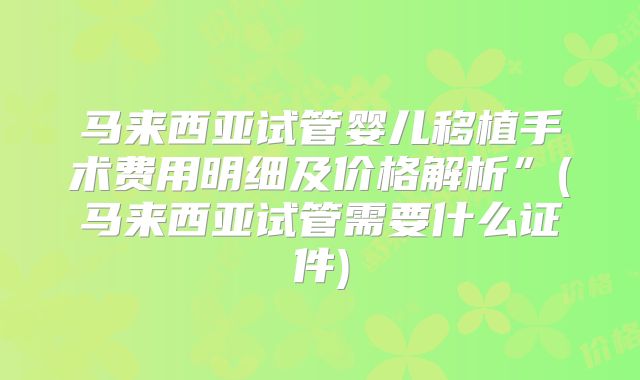 马来西亚试管婴儿移植手术费用明细及价格解析”(马来西亚试管需要什么证件)
