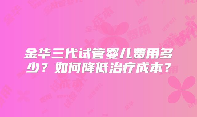 金华三代试管婴儿费用多少？如何降低治疗成本？
