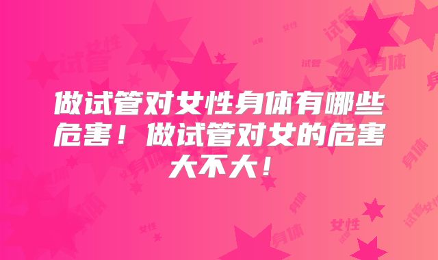 做试管对女性身体有哪些危害！做试管对女的危害大不大！
