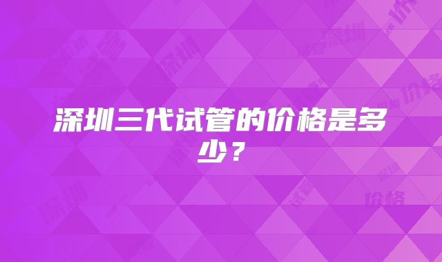 深圳三代试管的价格是多少？