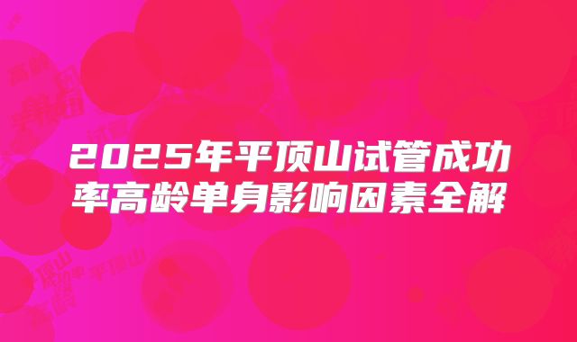 2025年平顶山试管成功率高龄单身影响因素全解