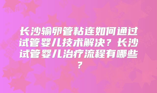 长沙输卵管粘连如何通过试管婴儿技术解决？长沙试管婴儿治疗流程有哪些？