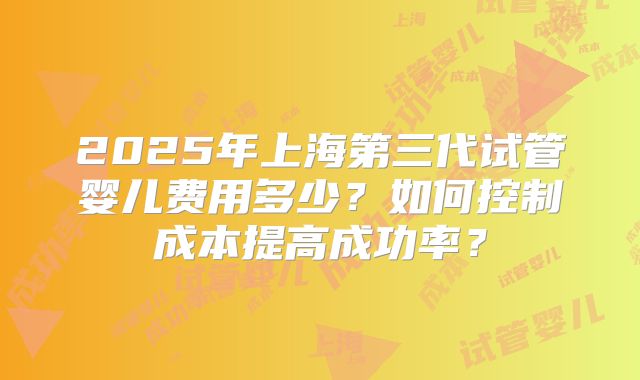 2025年上海第三代试管婴儿费用多少？如何控制成本提高成功率？