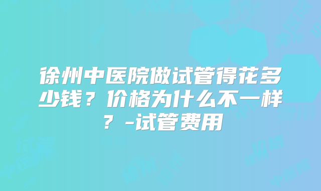 徐州中医院做试管得花多少钱？价格为什么不一样？-试管费用