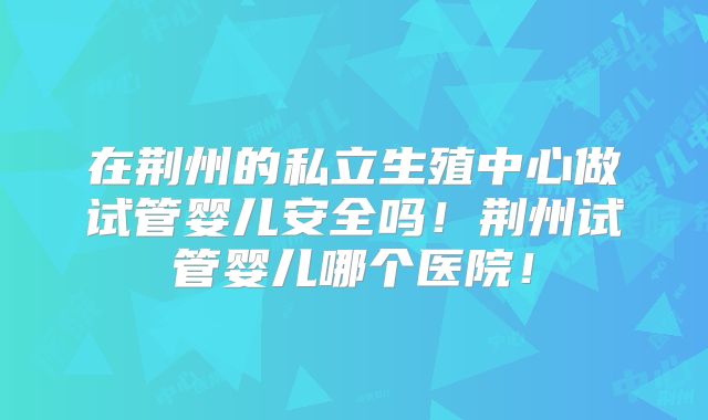 在荆州的私立生殖中心做试管婴儿安全吗!荆州试管婴儿哪个医院!