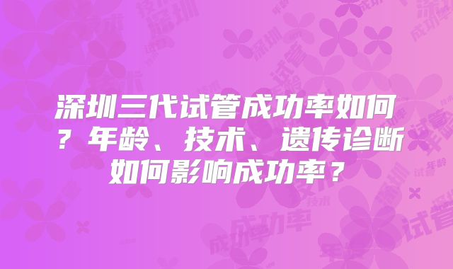 深圳三代试管成功率如何？年龄、技术、遗传诊断如何影响成功率？