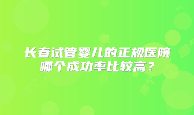 长春试管婴儿的正规医院哪个成功率比较高？