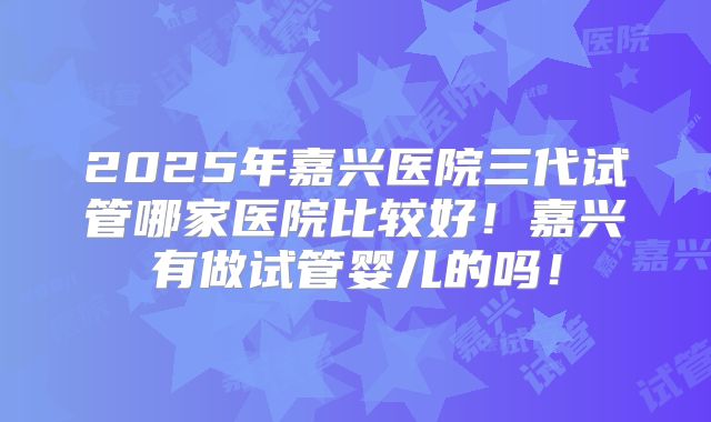 2025年嘉兴医院三代试管哪家医院比较好!嘉兴有做试管婴儿的吗!