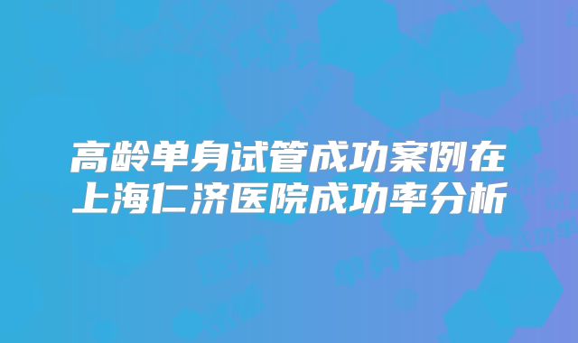 高龄单身试管成功案例在上海仁济医院成功率分析