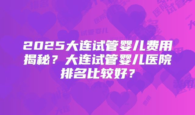 2025大连试管婴儿费用揭秘?大连试管婴儿医院排名比较好?
