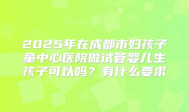 2025年在成都市妇孩子童中心医院做试管婴儿生孩子可以吗?有什么要求