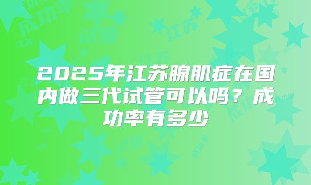 2025年江苏腺肌症在国内做三代试管可以吗？成功率有多少