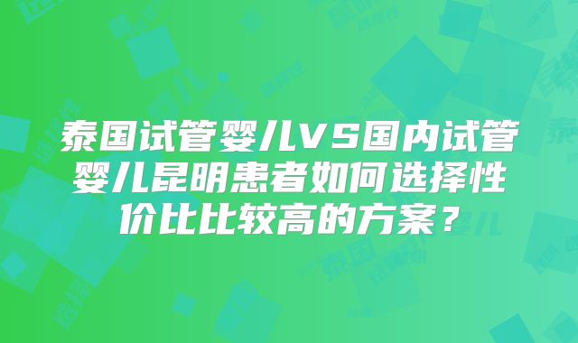泰国试管婴儿VS国内试管婴儿昆明患者如何选择性价比比较高的方案?