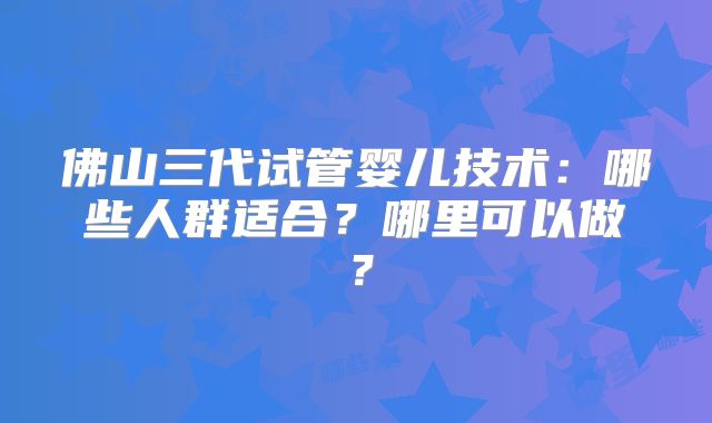 佛山三代试管婴儿技术：哪些人群适合？哪里可以做？