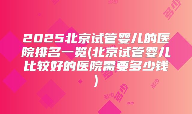 2025北京试管婴儿的医院排名一览(北京试管婴儿比较好的医院需要多少钱)