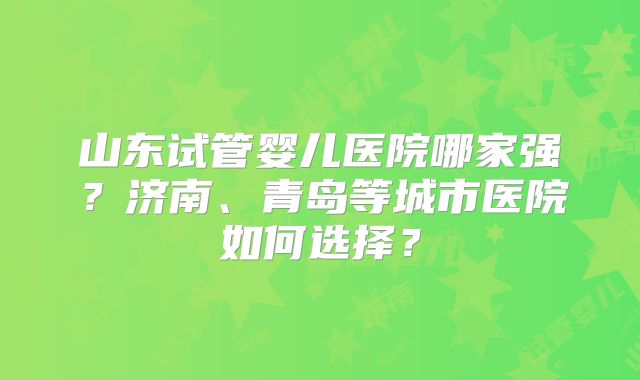 山东试管婴儿医院哪家强？济南、青岛等城市医院如何选择？