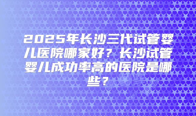 2025年长沙三代试管婴儿医院哪家好?长沙试管婴儿成功率高的医院是哪些?