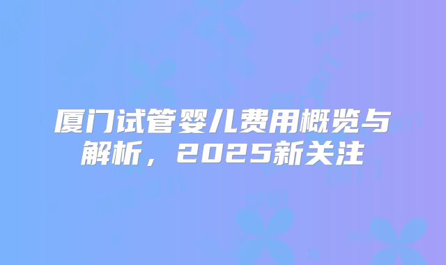 厦门试管婴儿费用概览与解析,2025新关注