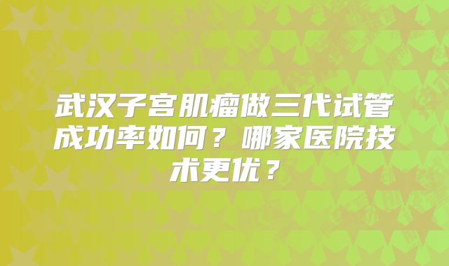 武汉子宫肌瘤做三代试管成功率如何?哪家医院技术更优?