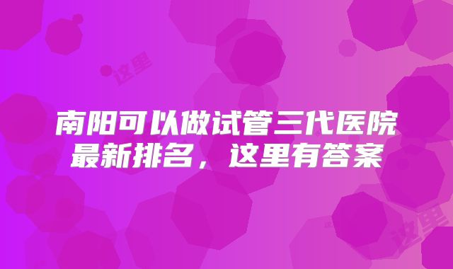 南阳可以做试管三代医院最新排名,这里有答案